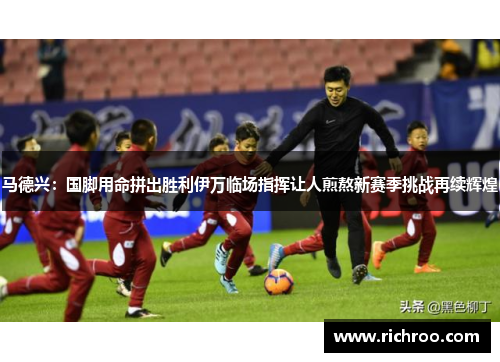 马德兴：国脚用命拼出胜利伊万临场指挥让人煎熬新赛季挑战再续辉煌